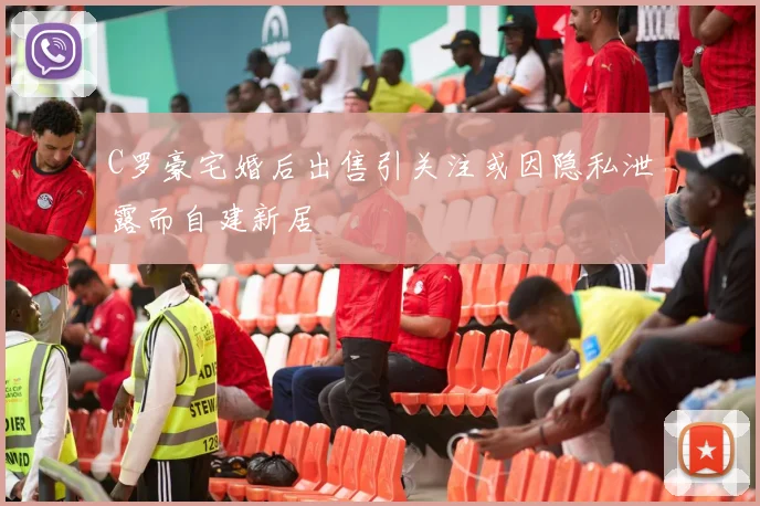C罗豪宅婚后出售引关注或因隐私泄露而自建新居