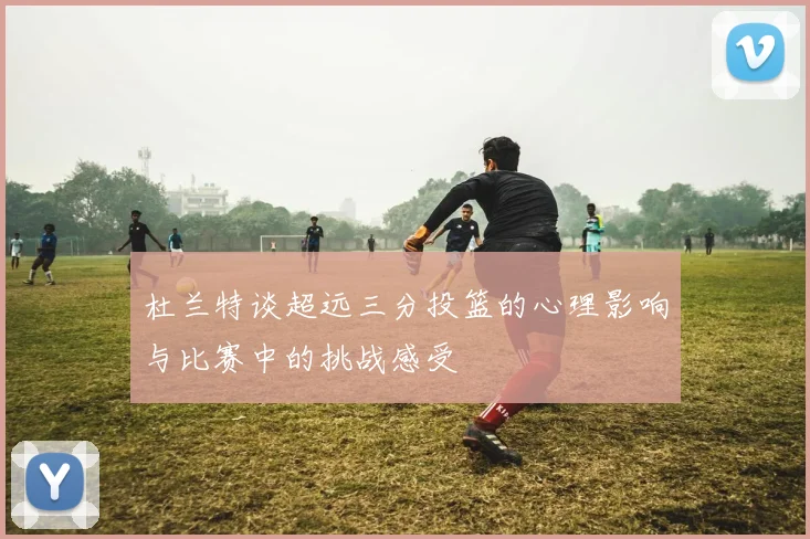 杜兰特谈超远三分投篮的心理影响与比赛中的挑战感受