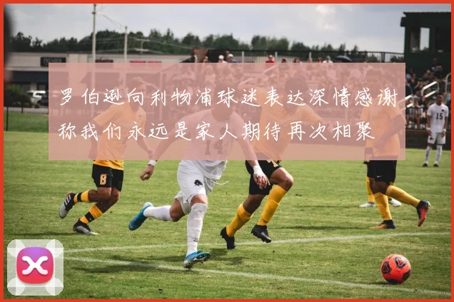 罗伯逊向利物浦球迷表达深情感谢称我们永远是家人期待再次相聚