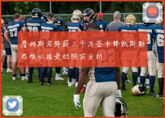 詹姆斯若降薪三千万签中锋凯斯勒恐难以接受的现实分析