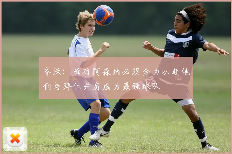 齐沃：面对阿森纳必须全力以赴他们与拜仁并肩成为最强球队