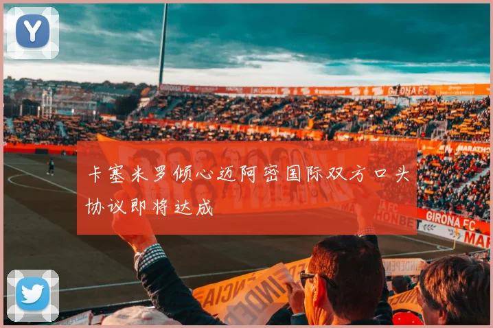卡塞米罗倾心迈阿密国际双方口头协议即将达成