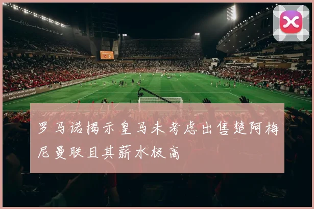 罗马诺揭示皇马未考虑出售楚阿梅尼曼联且其薪水极高