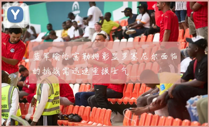 蓝军输给富勒姆彰显罗塞尼尔面临的挑战需迅速重振士气