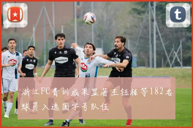 浙江FC青训成果显著王钰栋等182名球员入选国字号队伍