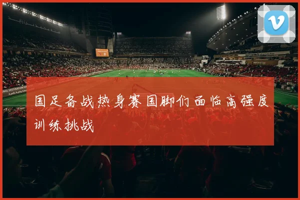 国足备战热身赛国脚们面临高强度训练挑战