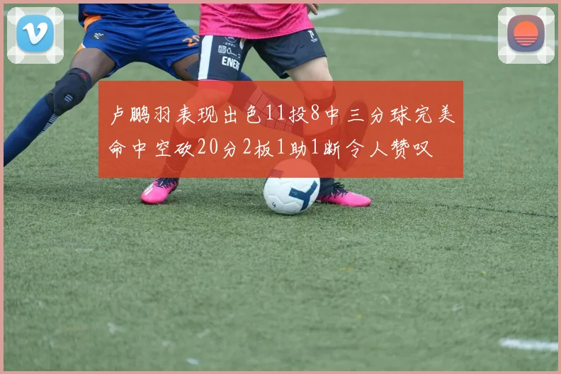 卢鹏羽表现出色11投8中三分球完美命中空砍20分2板1助1断令人赞叹