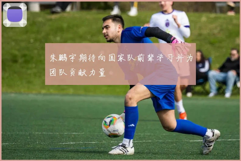 朱鹏宇期待向国家队前辈学习并为团队贡献力量