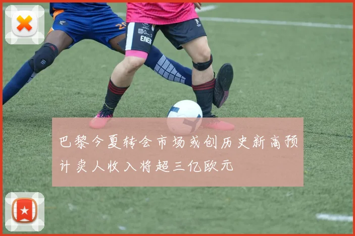 巴黎今夏转会市场或创历史新高预计卖人收入将超三亿欧元