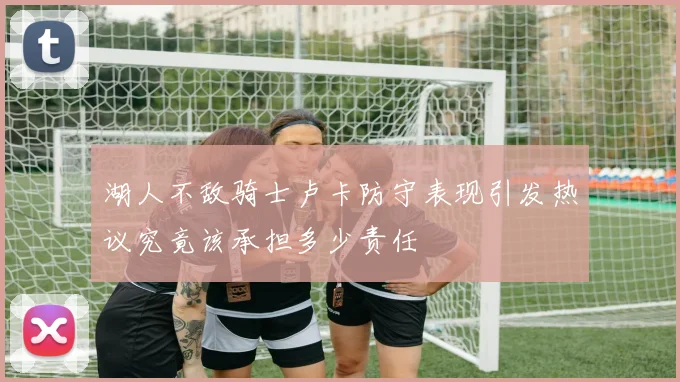 湖人不敌骑士卢卡防守表现引发热议究竟该承担多少责任