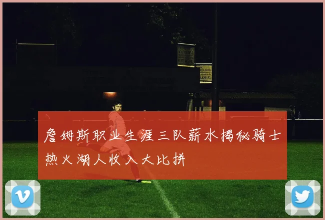 詹姆斯职业生涯三队薪水揭秘骑士热火湖人收入大比拼