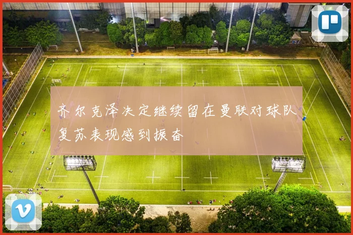 齐尔克泽决定继续留在曼联对球队复苏表现感到振奋