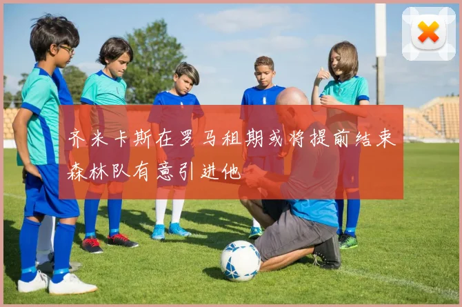 齐米卡斯在罗马租期或将提前结束森林队有意引进他