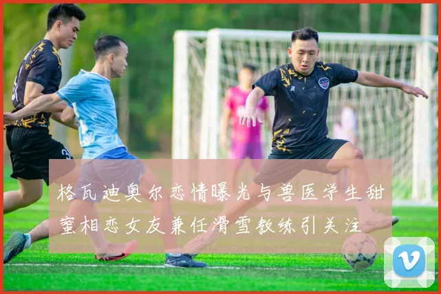 格瓦迪奥尔恋情曝光与兽医学生甜蜜相恋女友兼任滑雪教练引关注